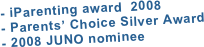 

- iParenting award  2008
- Parents’ Choice Silver Award
- 2008 JUNO nominee






